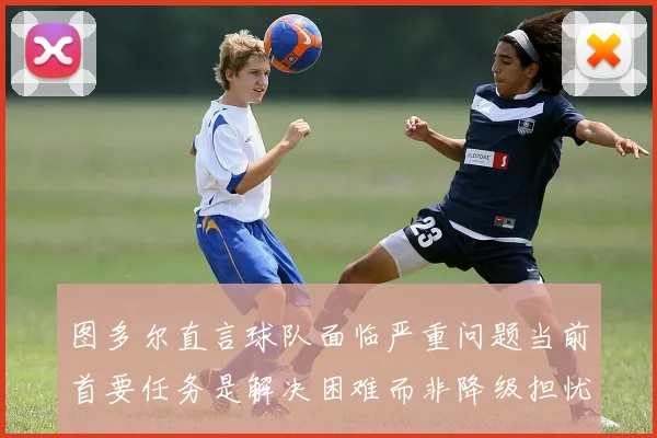 图多尔直言球队面临严重问题当前首要任务是解决困难而非降级担忧