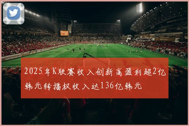 2025年K联赛收入创新高盈利超2亿韩元转播权收入达136亿韩元
