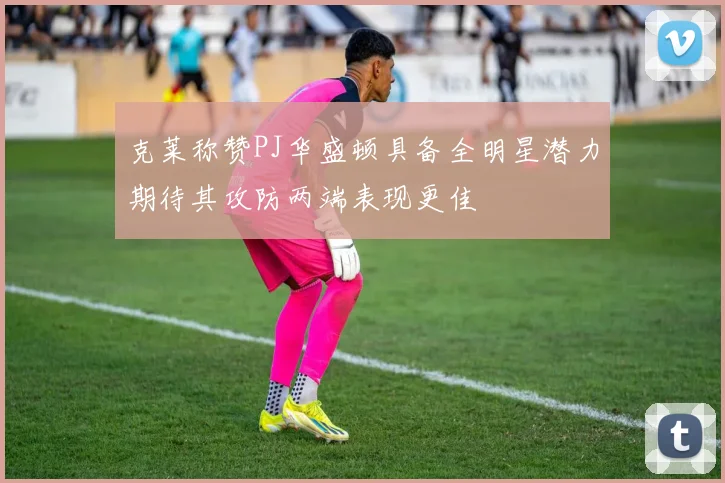 克莱称赞PJ华盛顿具备全明星潜力期待其攻防两端表现更佳