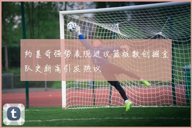 约基奇强势表现进攻篮板数创掘金队史新高引发热议
