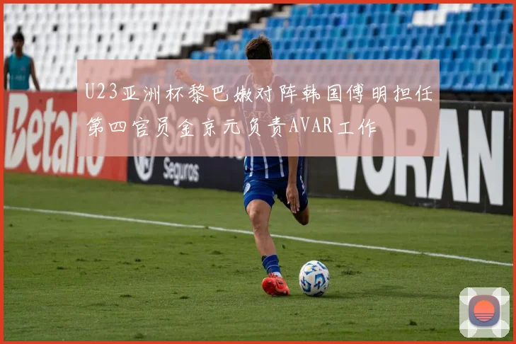 U23亚洲杯黎巴嫩对阵韩国傅明担任第四官员金京元负责AVAR工作