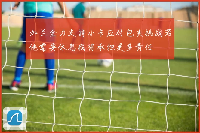 加兰全力支持小卡应对包夹挑战若他需要休息我将承担更多责任