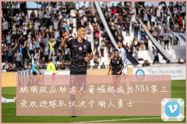 姚明效应助力火箭崛起成为NBA第三受欢迎球队仅次于湖人勇士
