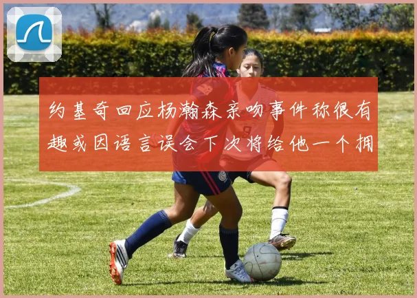 约基奇回应杨瀚森亲吻事件称很有趣或因语言误会下次将给他一个拥抱