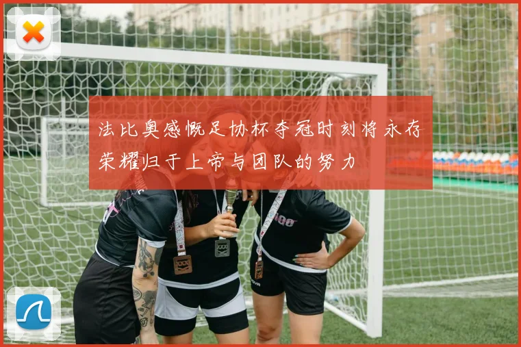法比奥感慨足协杯夺冠时刻将永存荣耀归于上帝与团队的努力