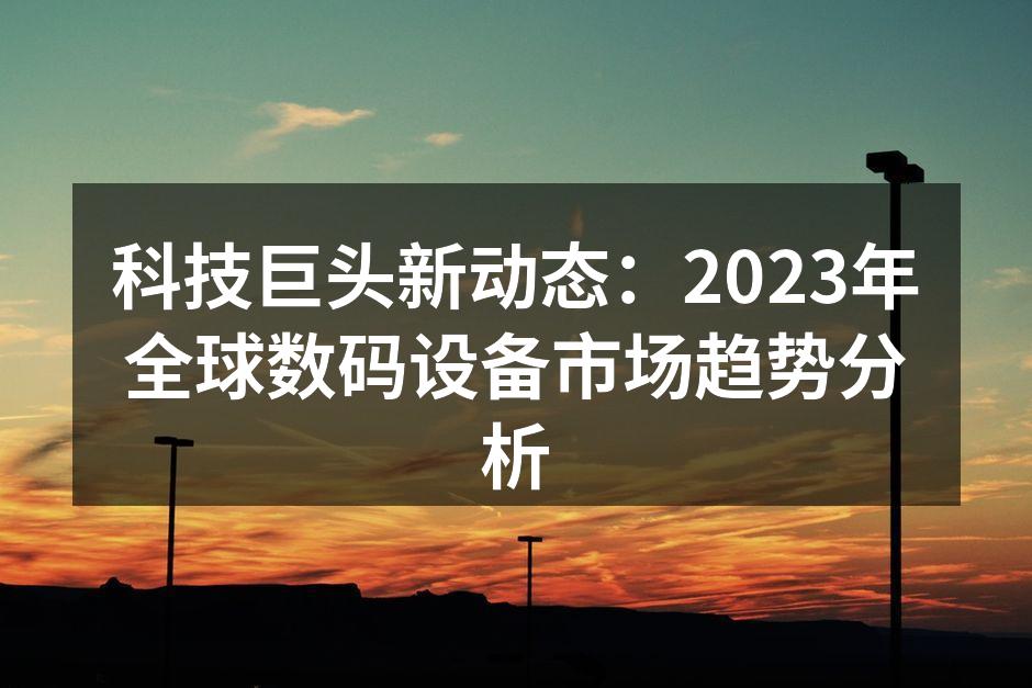 科技巨头新动态：2023年全球数码设备市场趋势分析